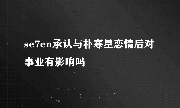 se7en承认与朴寒星恋情后对事业有影响吗