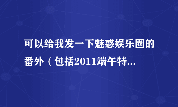 可以给我发一下魅惑娱乐圈的番外（包括2011端午特刊 三年，吃醋风波1-9，寻找传说和新春特典）吗