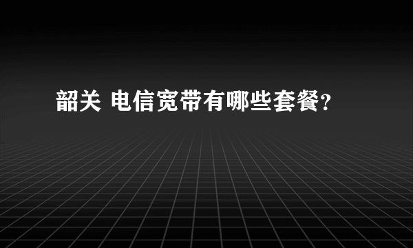 韶关 电信宽带有哪些套餐？