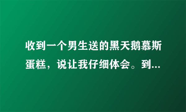 收到一个男生送的黑天鹅慕斯蛋糕，说让我仔细体会。到底是什么意思啊？