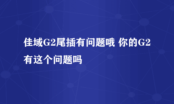 佳域G2尾插有问题哦 你的G2有这个问题吗