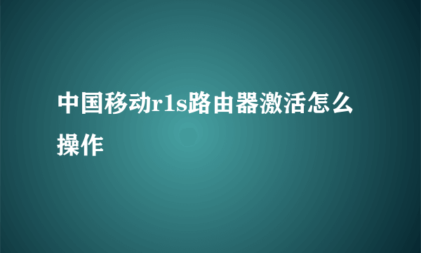 中国移动r1s路由器激活怎么操作