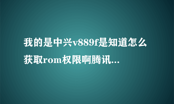 我的是中兴v889f是知道怎么获取rom权限啊腾讯手机管家之类的都不行求高手指点啊