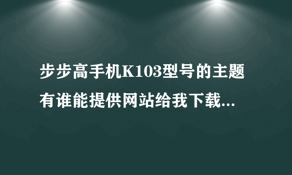 步步高手机K103型号的主题有谁能提供网站给我下载啊???万分感谢!!