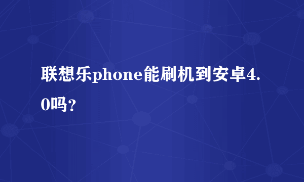 联想乐phone能刷机到安卓4.0吗？