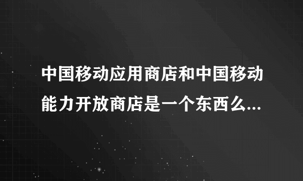 中国移动应用商店和中国移动能力开放商店是一个东西么，有什么区别？