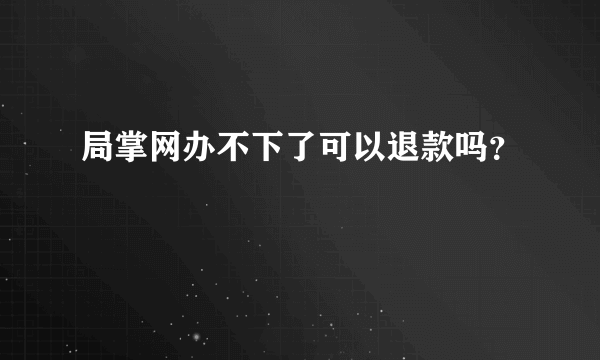 局掌网办不下了可以退款吗？