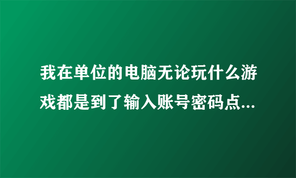 我在单位的电脑无论玩什么游戏都是到了输入账号密码点进入后进不去游戏