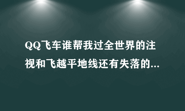 QQ飞车谁帮我过全世界的注视和飞越平地线还有失落的帝国与暴风车队的覆灭全弄完贫民难度的就行了