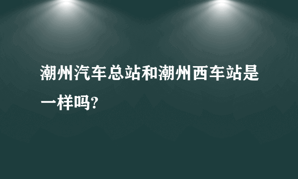 潮州汽车总站和潮州西车站是一样吗?