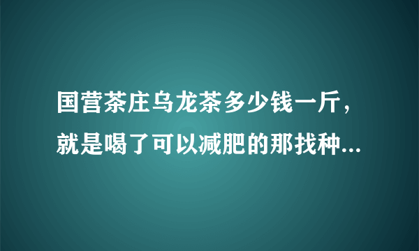 国营茶庄乌龙茶多少钱一斤，就是喝了可以减肥的那找种如题 谢谢了