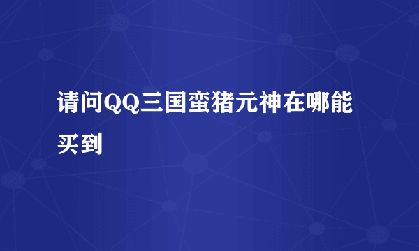 请问QQ三国蛮猪元神在哪能买到