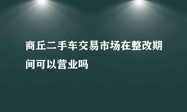 商丘二手车交易市场在整改期间可以营业吗