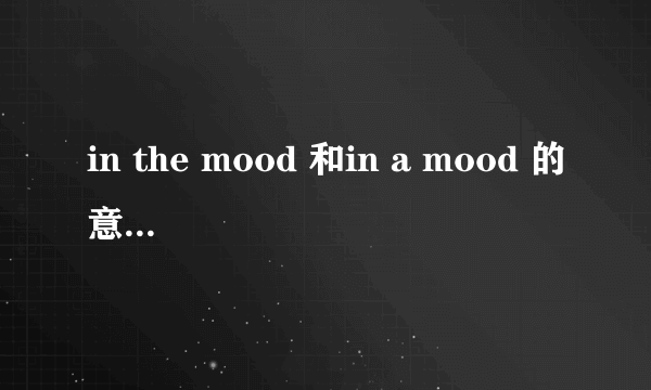 in the mood 和in a mood 的意思一样吗？