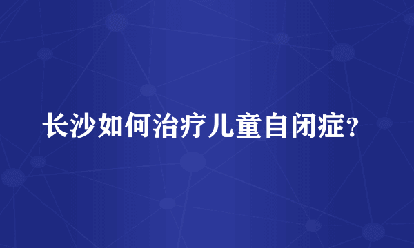 长沙如何治疗儿童自闭症？