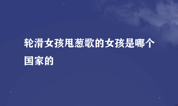 轮滑女孩甩葱歌的女孩是哪个国家的