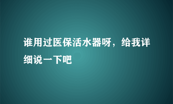 谁用过医保活水器呀，给我详细说一下吧