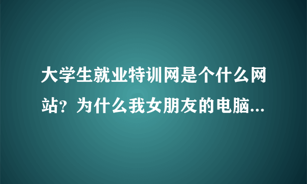 大学生就业特训网是个什么网站？为什么我女朋友的电脑天天都是什么大学生就业特训网?