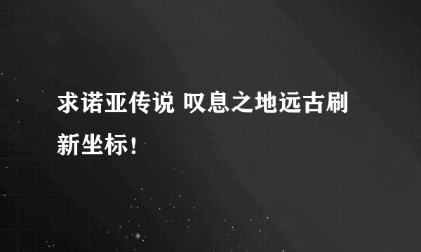 求诺亚传说 叹息之地远古刷新坐标！