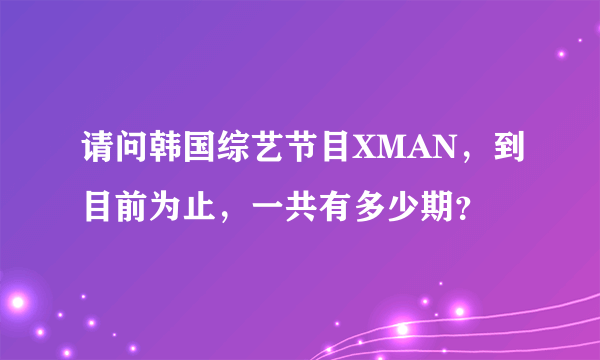 请问韩国综艺节目XMAN，到目前为止，一共有多少期？