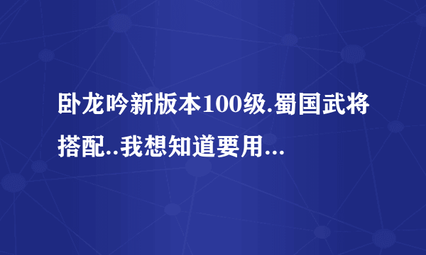 卧龙吟新版本100级.蜀国武将搭配..我想知道要用到的所有将.过度将.要转蓝将的.要满转的..要规定多少转