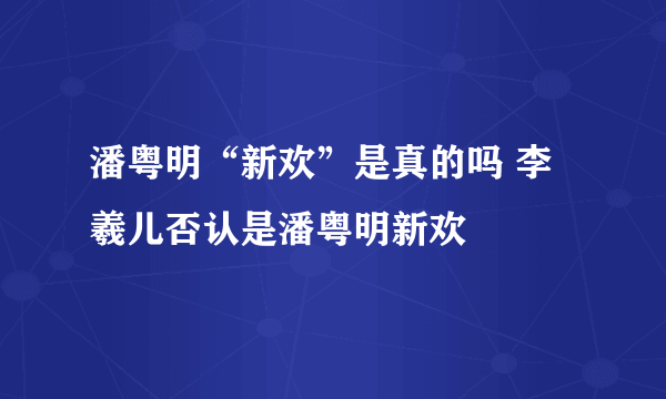 潘粤明“新欢”是真的吗 李羲儿否认是潘粤明新欢