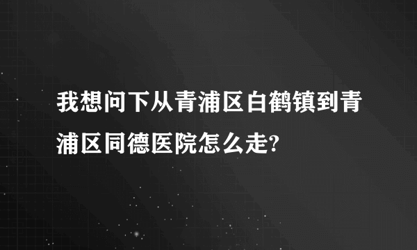 我想问下从青浦区白鹤镇到青浦区同德医院怎么走?