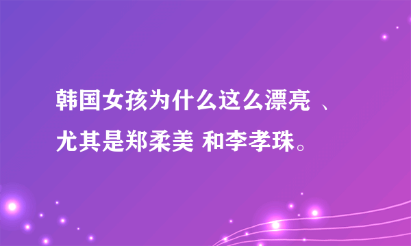 韩国女孩为什么这么漂亮 、尤其是郑柔美 和李孝珠。