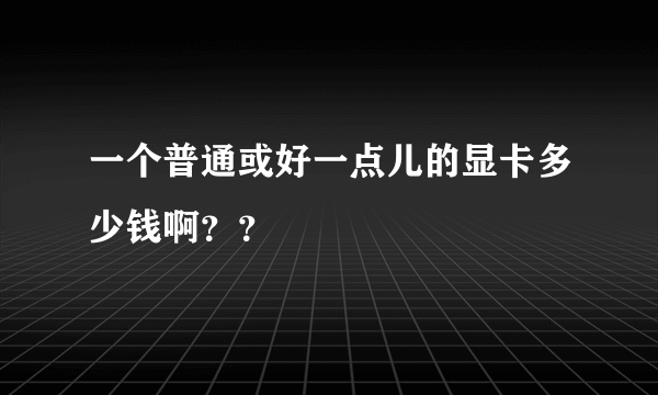 一个普通或好一点儿的显卡多少钱啊？？