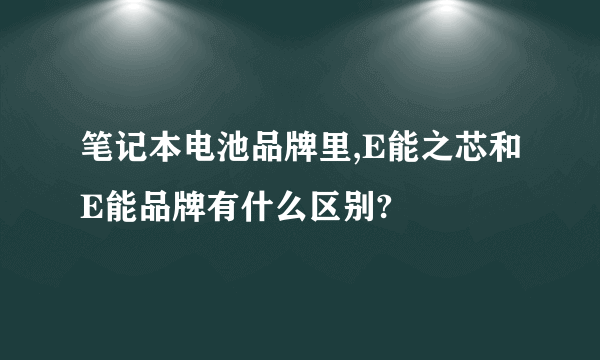 笔记本电池品牌里,E能之芯和E能品牌有什么区别?