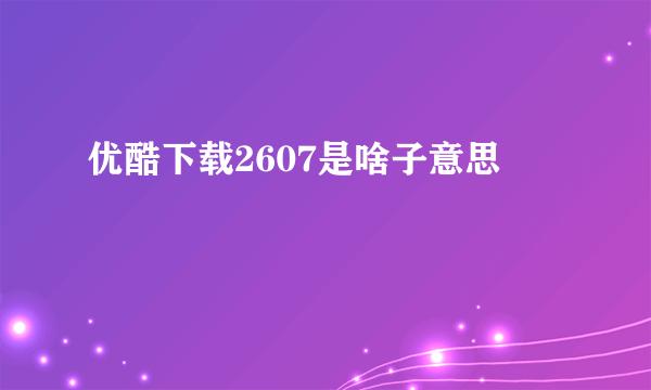 优酷下载2607是啥子意思