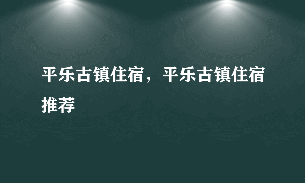 平乐古镇住宿，平乐古镇住宿推荐