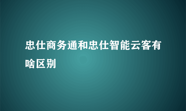 忠仕商务通和忠仕智能云客有啥区别