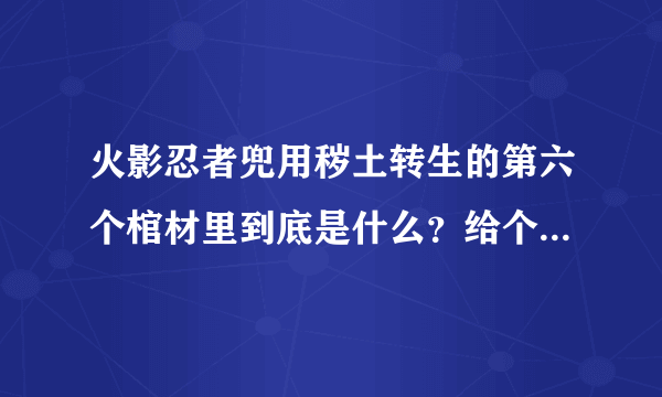 火影忍者兜用秽土转生的第六个棺材里到底是什么？给个准确的。跪求。