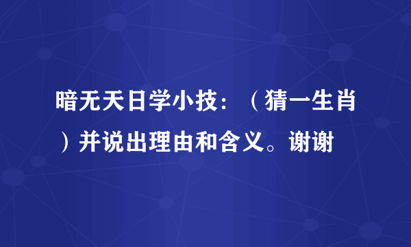 暗无天日学小技：（猜一生肖）并说出理由和含义。谢谢