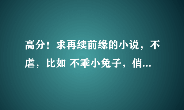 高分！求再续前缘的小说，不虐，比如 不乖小兔子，俏妈酷爸不合拍，不就偷你一杯子？！这一类的小说。