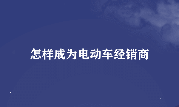 怎样成为电动车经销商