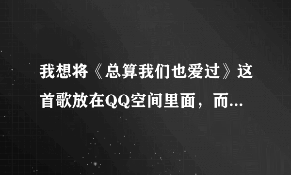 我想将《总算我们也爱过》这首歌放在QQ空间里面，而且是不用钱的，可以弄到吗？