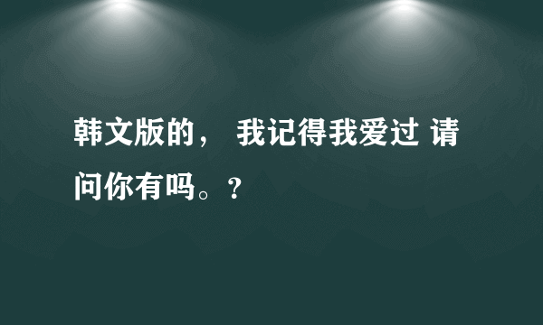 韩文版的， 我记得我爱过 请问你有吗。？