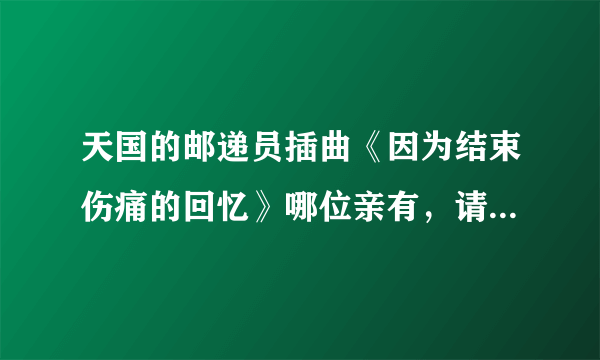 天国的邮递员插曲《因为结束伤痛的回忆》哪位亲有，请发下！要五只版和在中版的