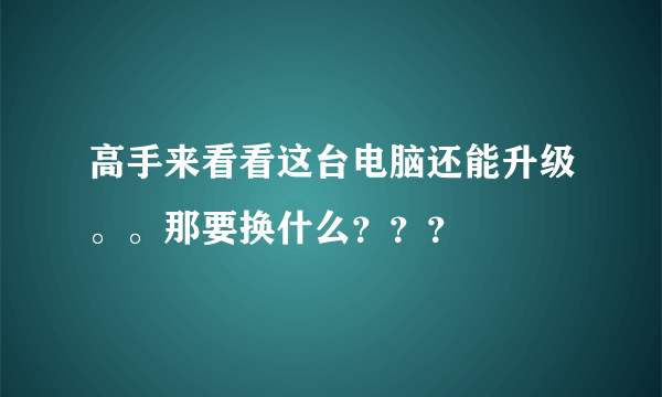 高手来看看这台电脑还能升级。。那要换什么？？？