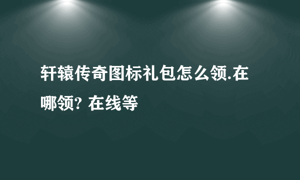 轩辕传奇图标礼包怎么领.在哪领? 在线等