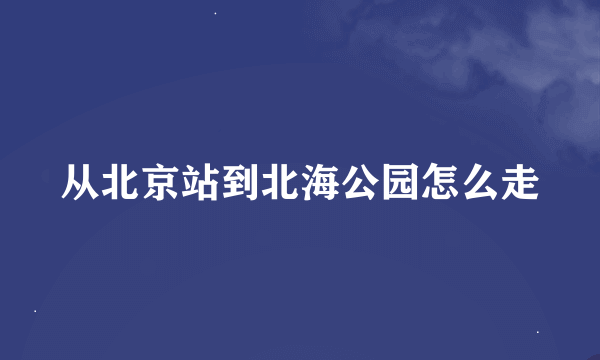 从北京站到北海公园怎么走