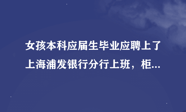 女孩本科应届生毕业应聘上了上海浦发银行分行上班，柜员岗。不知道待遇咋样。望告知。谢谢