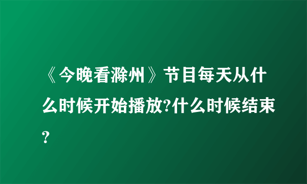 《今晚看滁州》节目每天从什么时候开始播放?什么时候结束？