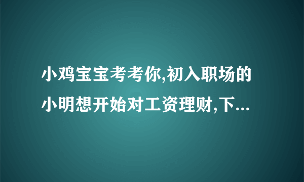 小鸡宝宝考考你,初入职场的小明想开始对工资理财,下列哪‘种方式更适合他？