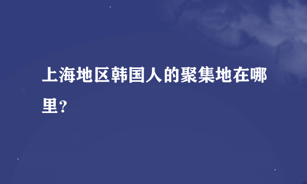 上海地区韩国人的聚集地在哪里？