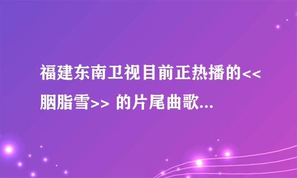 福建东南卫视目前正热播的<<胭脂雪>> 的片尾曲歌词意韵丰满  沧桑感人! 跪求其正确歌词....