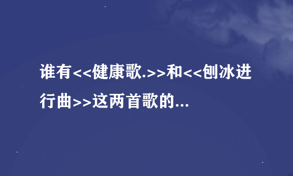 谁有<<健康歌.>>和<<刨冰进行曲>>这两首歌的歌词吗?告诉我下..真的急需..拜托