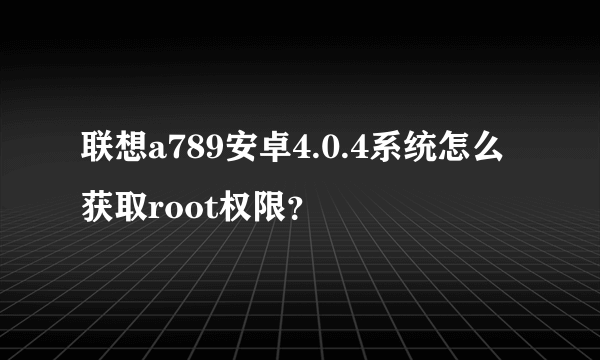 联想a789安卓4.0.4系统怎么获取root权限？